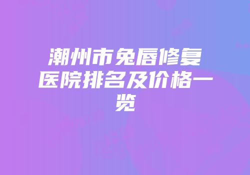 潮州市兔唇修复医院排名及价格一览