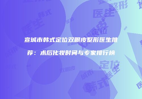 宣城市韩式定位双眼皮整形医生推荐：术后化妆时间与专家排行榜