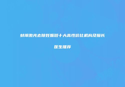 蚌埠激光去除妊娠斑十大高性价比机构及擅长医生推荐
