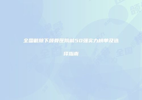 全国截除下颌骨医院前50强实力榜单及选择指南