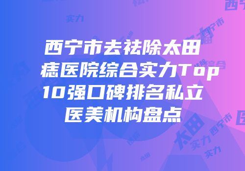 西宁市去祛除太田痣医院综合实力Top10强口碑排名私立医美机构盘点