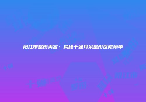 阳江市整形美容：揭秘十强耳朵整形医院榜单