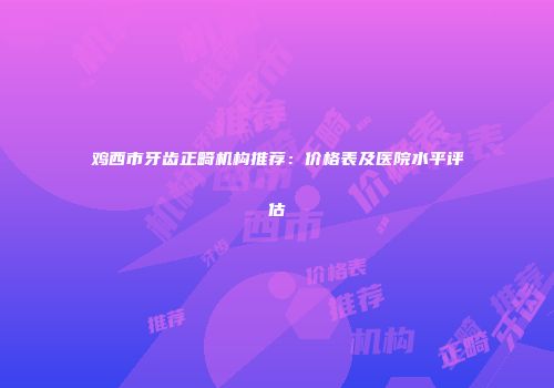 鸡西市牙齿正畸机构推荐：价格表及医院水平评估