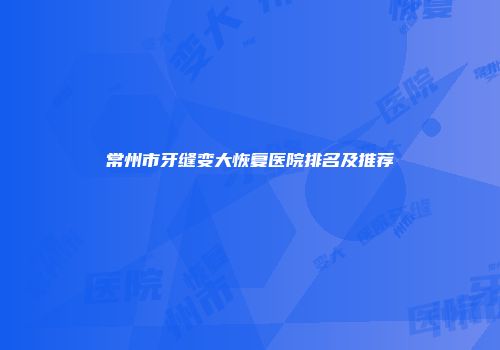 常州市牙缝变大恢复医院排名及推荐