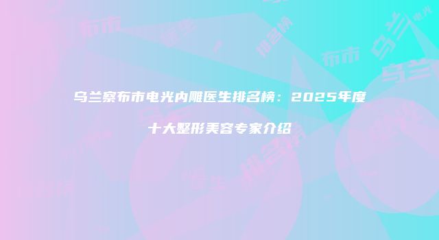 乌兰察布市电光内雕医生排名榜：2025年度十大整形美容专家介绍
