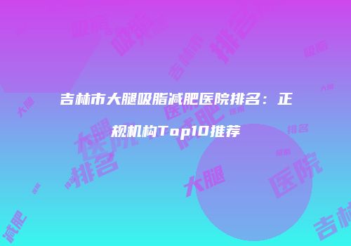 吉林市大腿吸脂减肥医院排名：正规机构Top10推荐