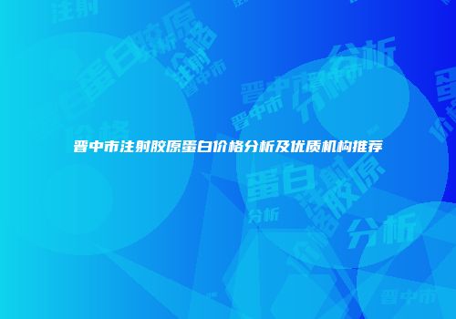 晋中市注射胶原蛋白价格分析及优质机构推荐