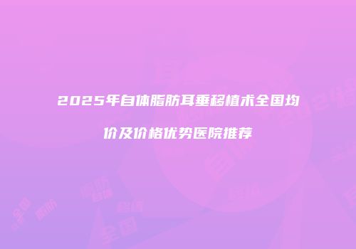 2025年自体脂肪耳垂移植术全国均价及价格优势医院推荐