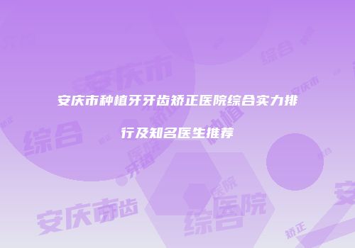 安庆市种植牙牙齿矫正医院综合实力排行及知名医生推荐