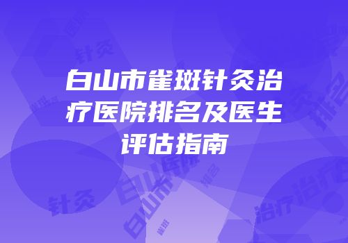 白山市雀斑针灸治疗医院排名及医生评估指南