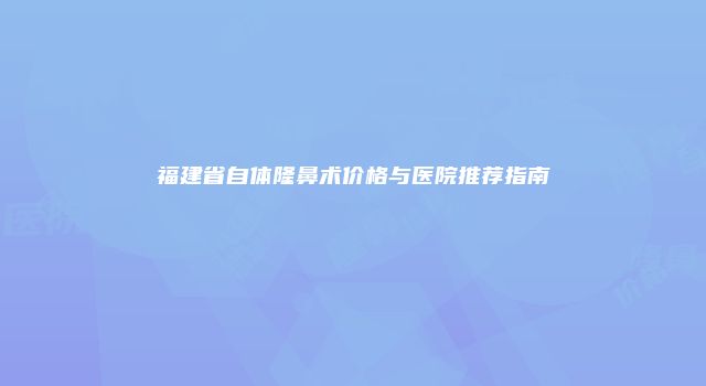 福建省自体隆鼻术价格与医院推荐指南