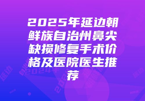 2025年延边朝鲜族自治州鼻尖缺损修复手术价格及医院医生推荐
