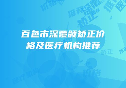 百色市深覆颌矫正价格及医疗机构推荐