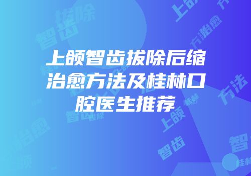 上颌智齿拔除后缩治愈方法及桂林口腔医生推荐