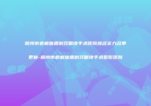赣州市疤痕体质割双眼皮手术医院排名实力名单更新-赣州市疤痕体质割双眼皮手术整形医院