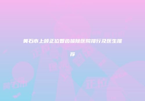 黄石市上颌正位智齿拔除医院排行及医生推荐