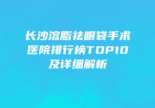 长沙溶脂祛眼袋手术医院排行榜TOP10及详细解析