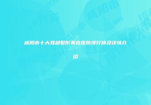 咸阳市十大耳部整形美容医院排行榜及详情介绍