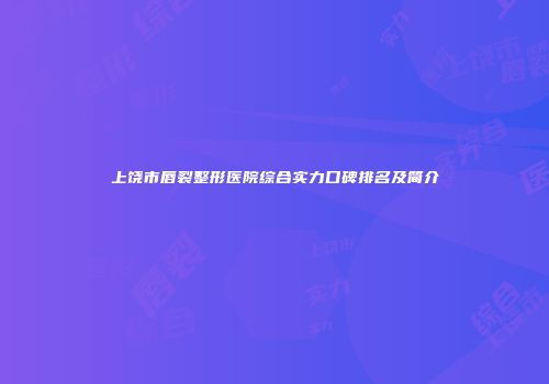 上饶市唇裂整形医院综合实力口碑排名及简介