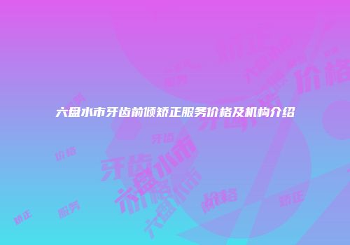 六盘水市牙齿前倾矫正服务价格及机构介绍