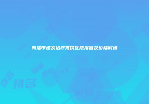 商洛市植发治疗秃顶医院排名及价格解析
