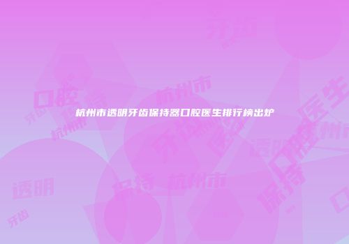 杭州市透明牙齿保持器口腔医生排行榜出炉