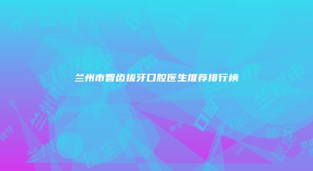 兰州市智齿拔牙口腔医生推荐排行榜