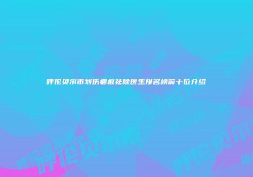 呼伦贝尔市划伤疤痕祛除医生排名榜前十位介绍