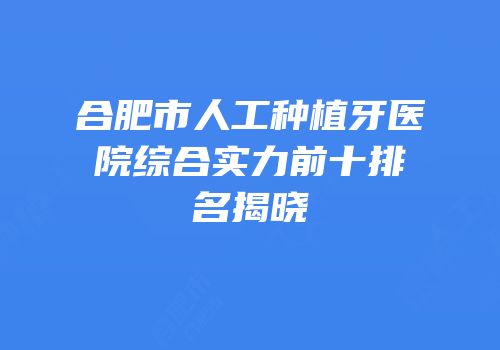 合肥市人工种植牙医院综合实力前十排名揭晓