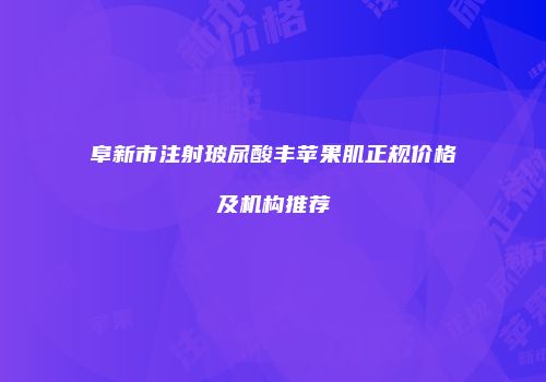 阜新市注射玻尿酸丰苹果肌正规价格及机构推荐