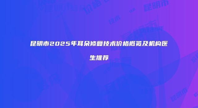 昆明市2025年耳朵修复技术价格概览及机构医生推荐