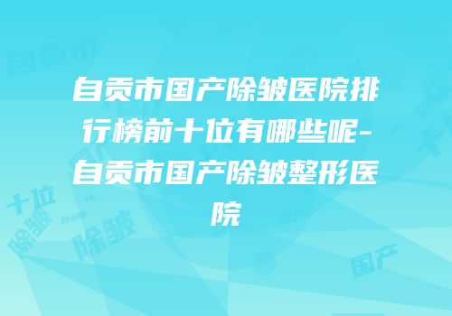 自贡市国产除皱医院排行榜前十位有哪些呢-自贡市国产除皱整形医院