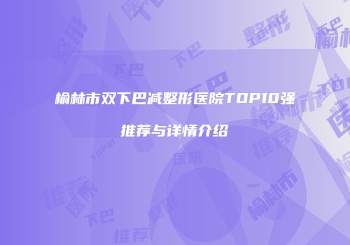 榆林市双下巴减整形医院TOP10强推荐与详情介绍