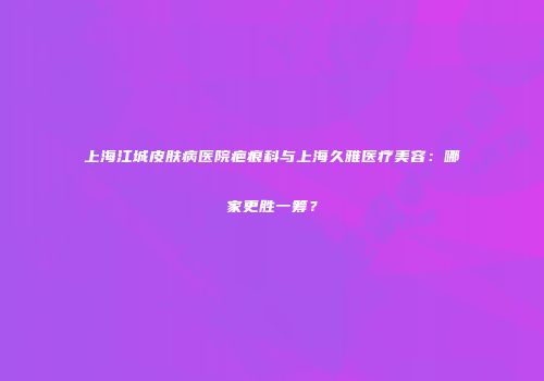 上海江城皮肤病医院疤痕科与上海久雅医疗美容：哪家更胜一筹？