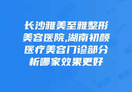 长沙雅美至雅整形美容医院,湖南初颜医疗美容门诊部分析哪家效果更好