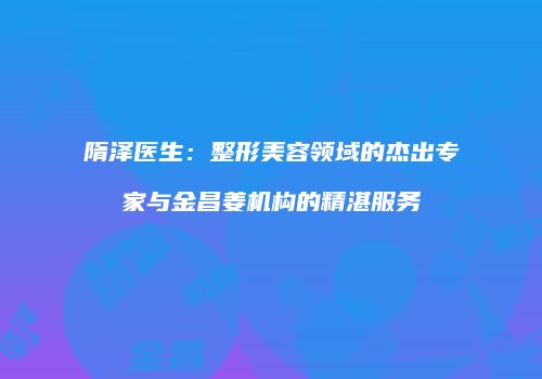 隋泽医生：整形美容领域的杰出专家与金昌姜机构的精湛服务