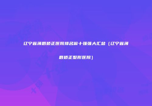 辽宁省薄唇矫正医院排名前十强强大汇总（辽宁省薄唇矫正整形医院）