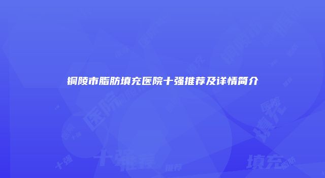 铜陵市脂肪填充医院十强推荐及详情简介