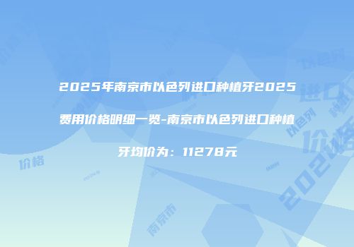 2025年南京市以色列进口种植牙2025费用价格明细一览-南京市以色列进口种植牙均价为：11278元