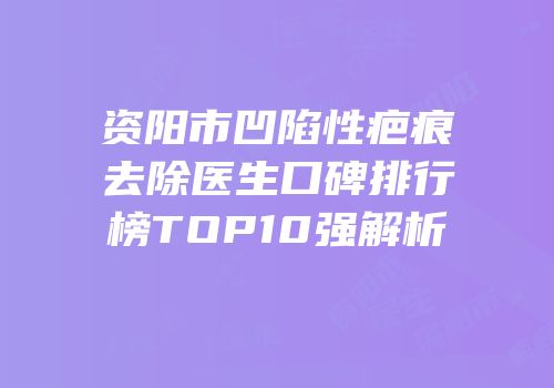 资阳市凹陷性疤痕去除医生口碑排行榜TOP10强解析