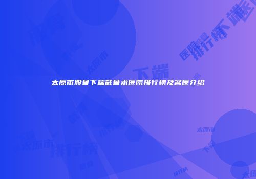 太原市股骨下端截骨术医院排行榜及名医介绍