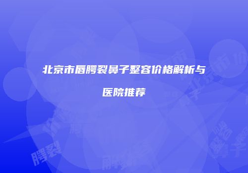 北京市唇腭裂鼻子整容价格解析与医院推荐