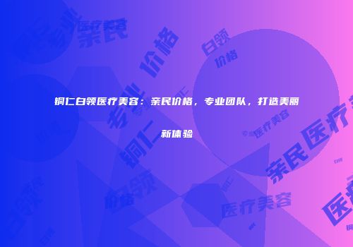 铜仁白领医疗美容：亲民价格，专业团队，打造美丽新体验