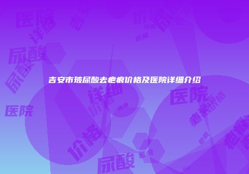 吉安市玻尿酸去疤痕价格及医院详细介绍