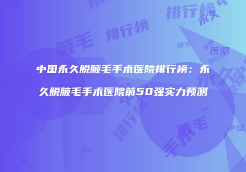 中国永久脱腋毛手术医院排行榜：永久脱腋毛手术医院前50强实力预测