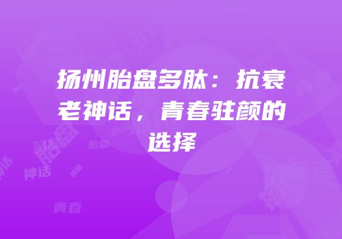 扬州胎盘多肽：抗衰老神话，青春驻颜的选择