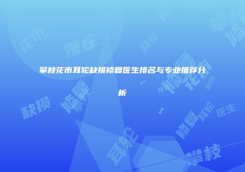 攀枝花市耳轮缺损修复医生排名与专业推荐分析
