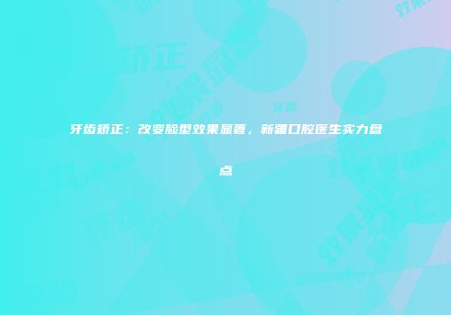 牙齿矫正：改变脸型效果显著，新疆口腔医生实力盘点
