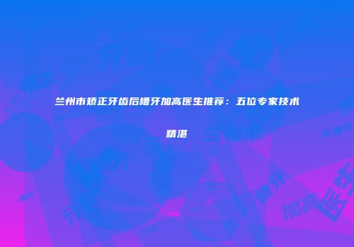 兰州市矫正牙齿后槽牙加高医生推荐：五位专家技术精湛
