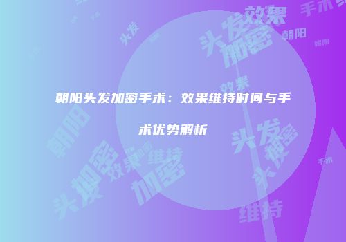朝阳头发加密手术：效果维持时间与手术优势解析